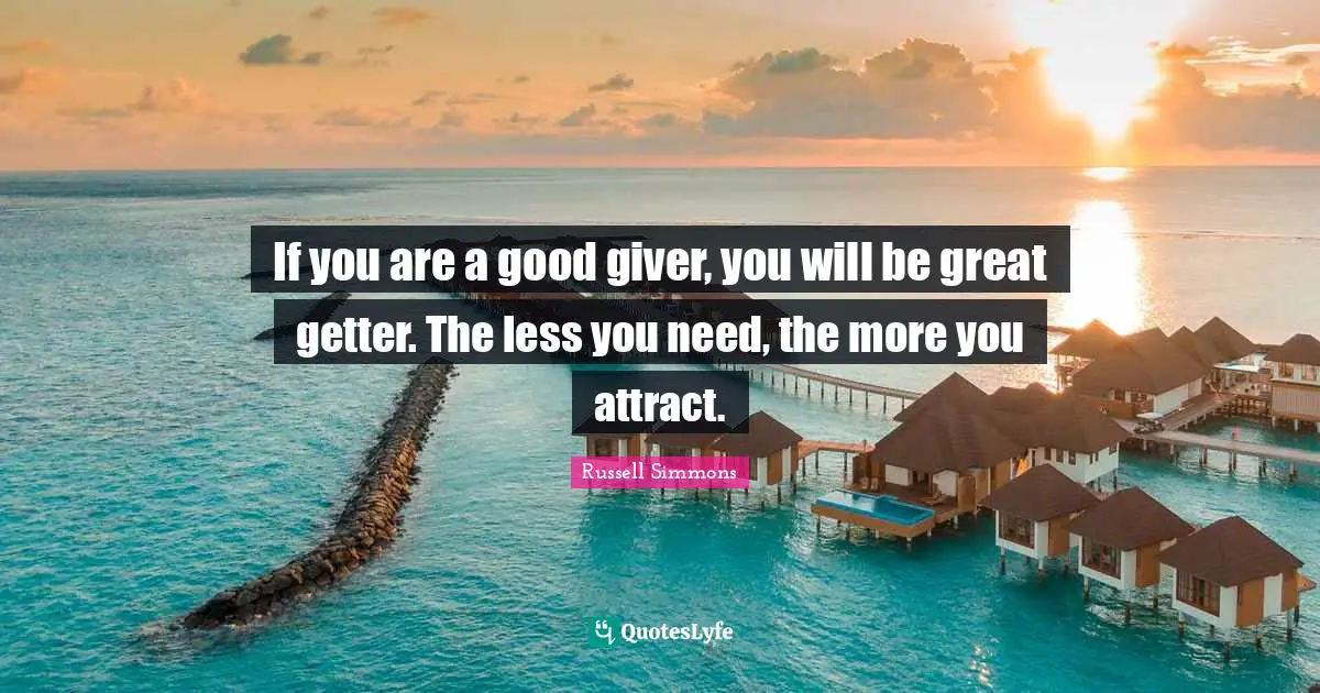 If you are a good giver, you will be great getter. The less you need, the more you attract.