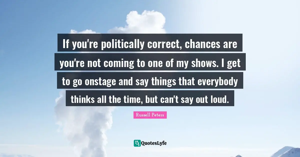 If you're politically correct, chances are you're not coming to one of my shows. I get to go onstage and say things that everybody thinks all the time, but can't say out loud.