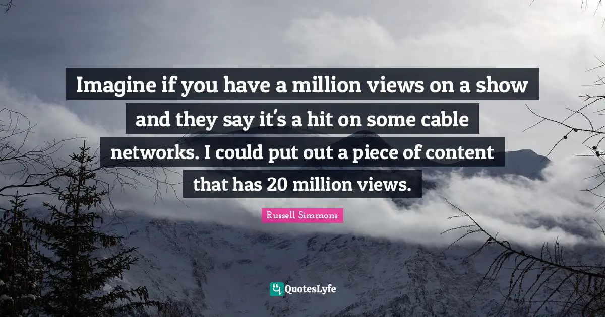 Imagine if you have a million views on a show and they say it's a hit on some cable networks. I could put out a piece of content that has 20 million views.