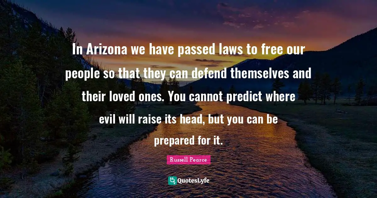 In Arizona we have passed laws to free our people so that they can defend themselves and their loved ones. You cannot predict where evil will raise its head, but you can be prepared for it.