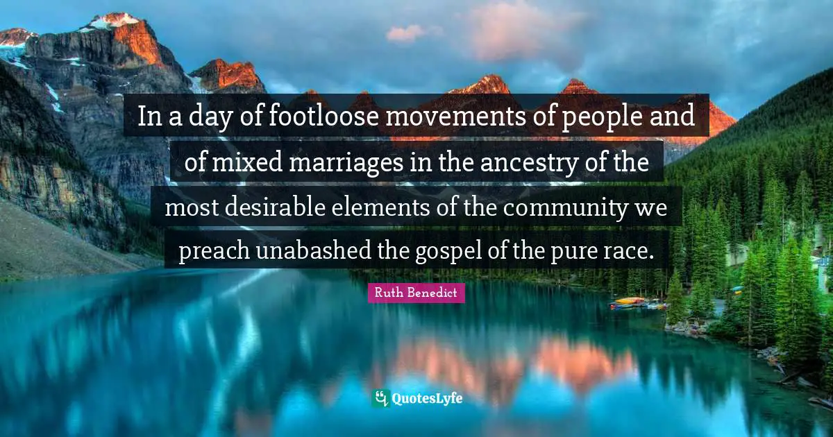 In a day of footloose movements of people and of mixed marriages in the ancestry of the most desirable elements of the community we preach unabashed the gospel of the pure race.