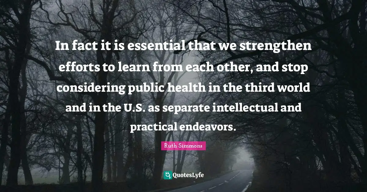 Ruth Simmons Quotes: "In fact it is essential that we strengthen efforts to learn from each other, and stop considering public health in the third world and in the U.S. as separate intellectual and practical endeavors."