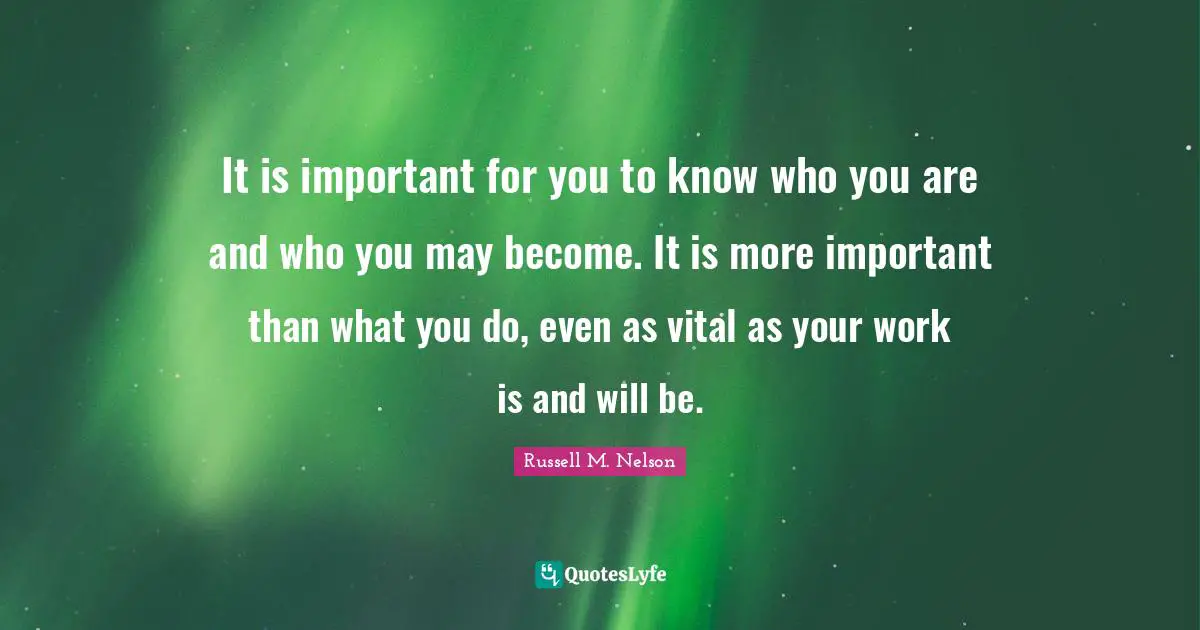 It is important for you to know who you are and who you may become. It is more important than what you do, even as vital as your work is and will be.