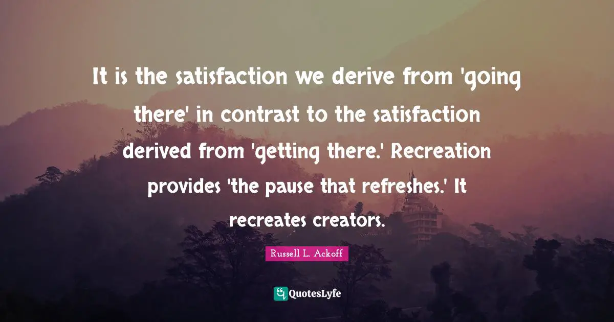 Russell L. Ackoff Quotes: "It is the satisfaction we derive from 'going there' in contrast to the satisfaction derived from 'getting there.' Recreation provides 'the pause that refreshes.' It recreates creators."