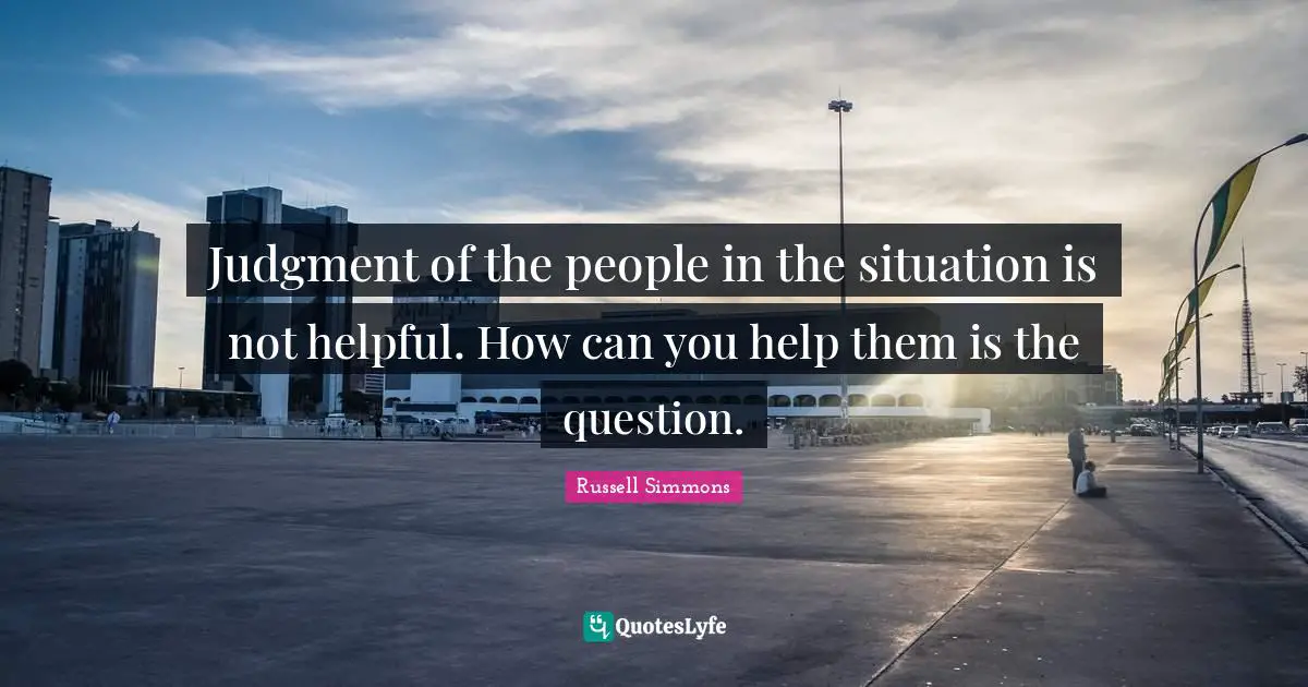 Judgment of the people in the situation is not helpful. How can you help them is the question.