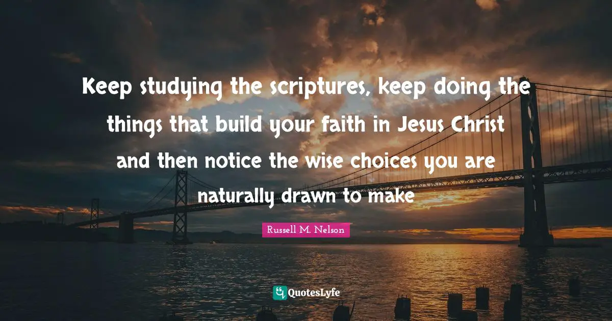 Russell M. Nelson Quotes: "Keep studying the scriptures, keep doing the things that build your faith in Jesus Christ and then notice the wise choices you are naturally drawn to make"