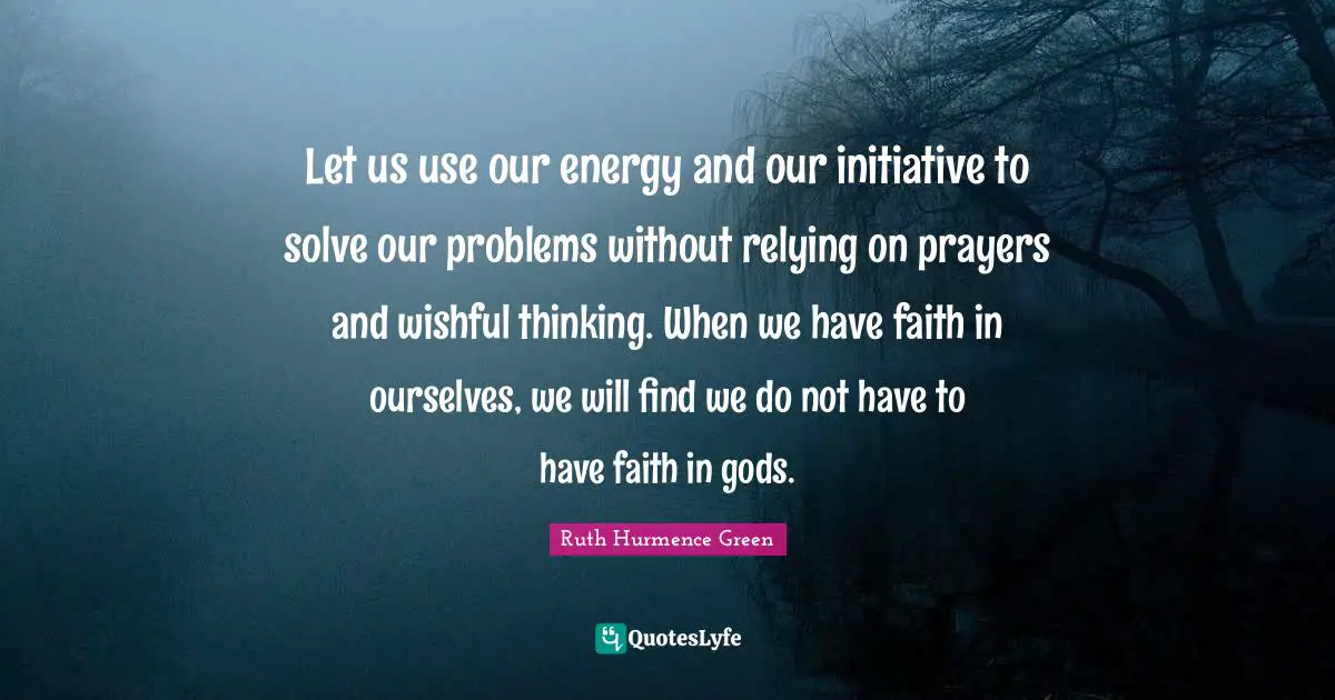 Let us use our energy and our initiative to solve our problems without relying on prayers and wishful thinking. When we have faith in ourselves, we will find we do not have to have faith in gods.