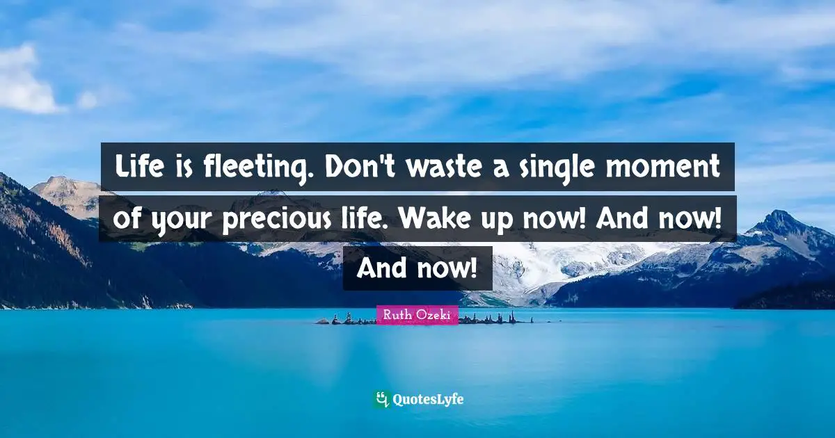 Life is fleeting. Don't waste a single moment of your precious life. Wake up now! And now! And now!