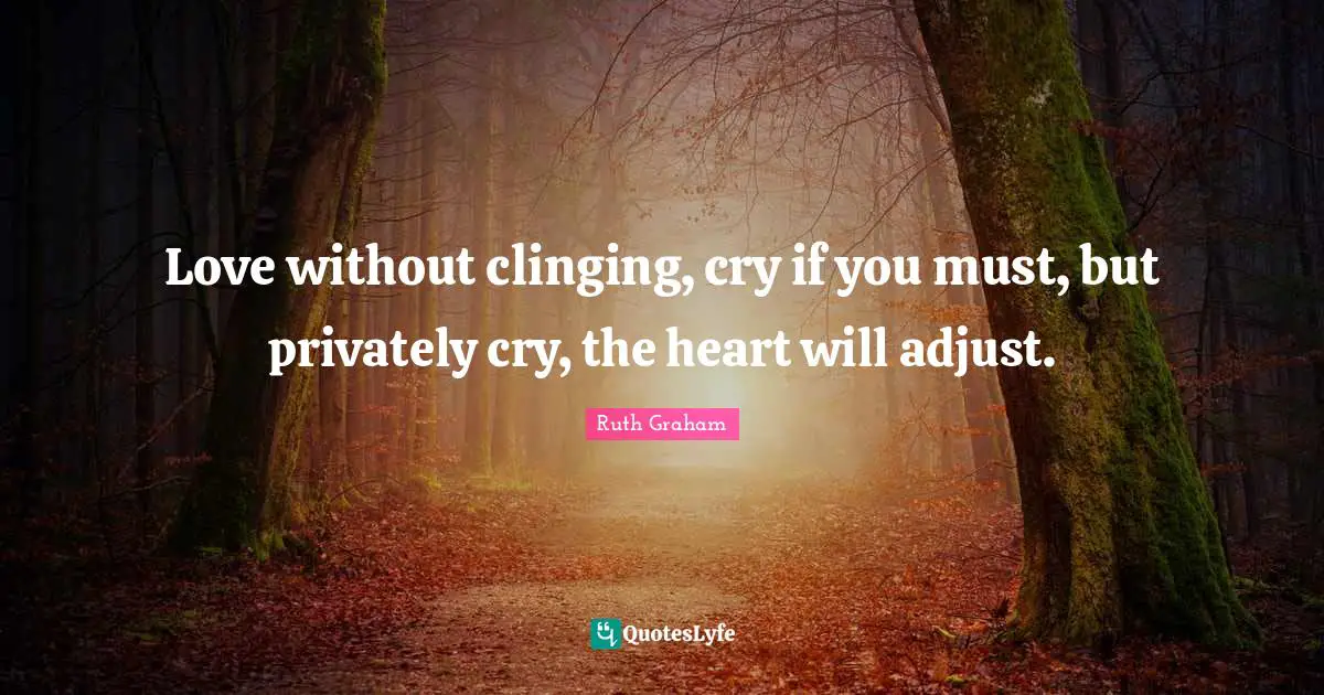 Love without clinging, cry if you must, but privately cry, the heart will adjust.