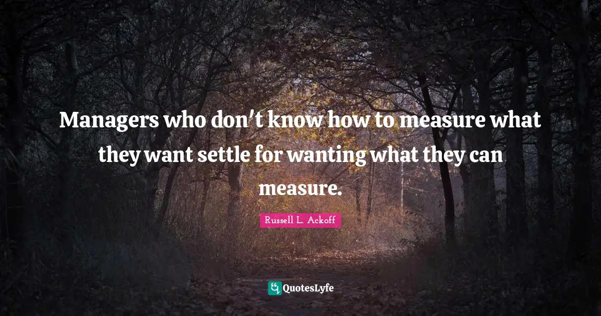 Managers who don't know how to measure what they want settle for wanting what they can measure.