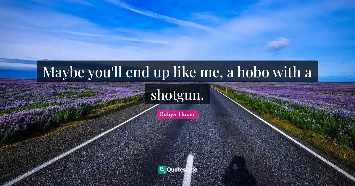 Maybe you'll end up like me, a hobo with a shotgun.