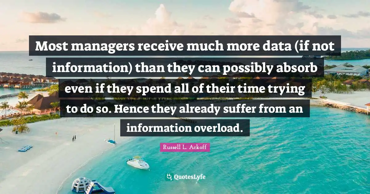 Russell L. Ackoff Quotes: "Most managers receive much more data (if not information) than they can possibly absorb even if they spend all of their time trying to do so. Hence they already suffer from an information overload."