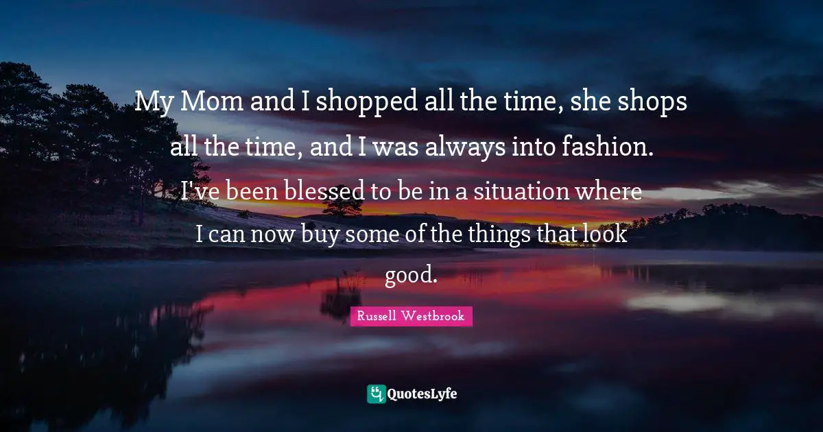 My Mom and I shopped all the time, she shops all the time, and I was always into fashion. I've been blessed to be in a situation where I can now buy some of the things that look good.