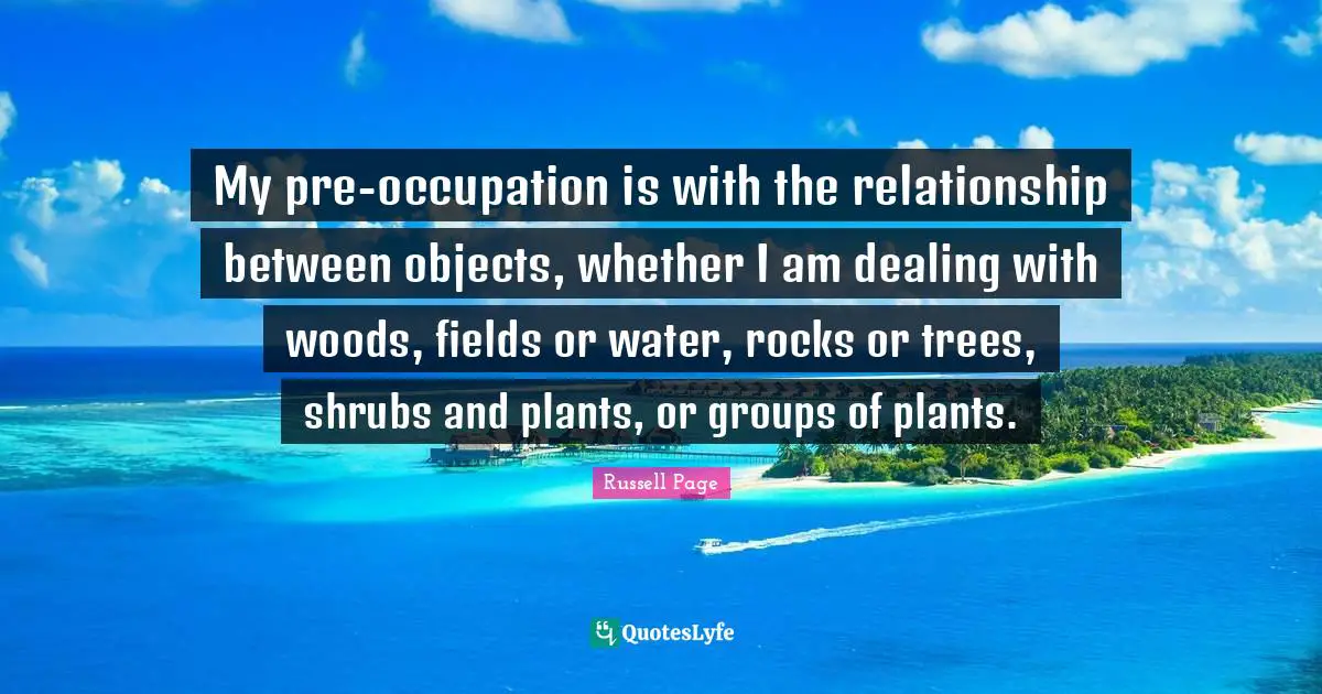 My pre-occupation is with the relationship between objects, whether I am dealing with woods, fields or water, rocks or trees, shrubs and plants, or groups of plants.