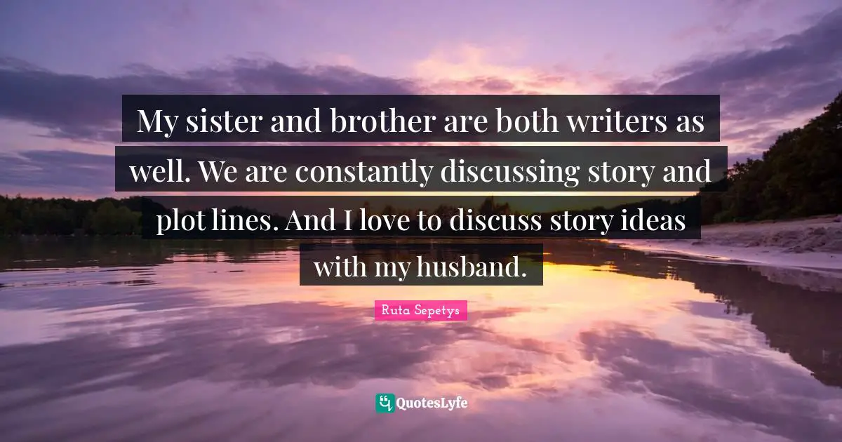 My sister and brother are both writers as well. We are constantly discussing story and plot lines. And I love to discuss story ideas with my husband.