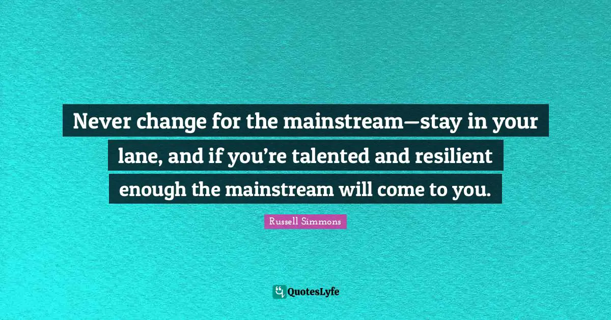 Never change for the mainstream—stay in your lane, and if you’re talented and resilient enough the mainstream will come to you.