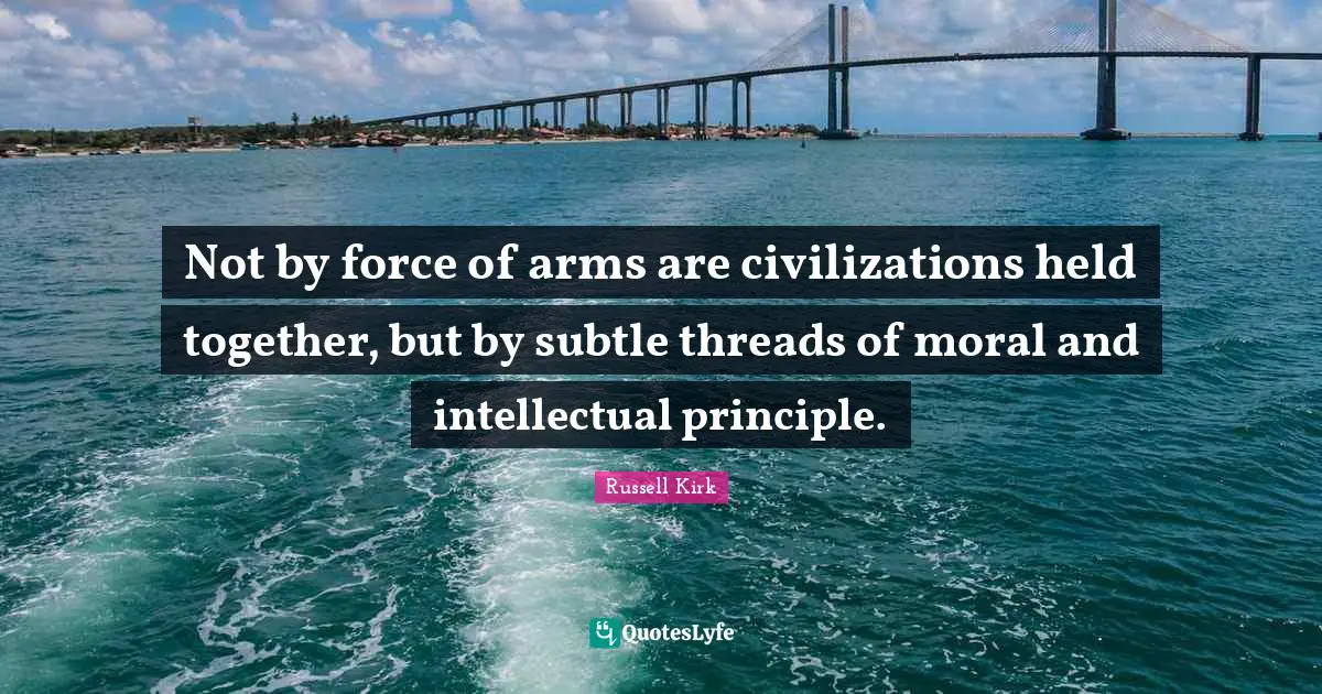 Not by force of arms are civilizations held together, but by subtle threads of moral and intellectual principle.