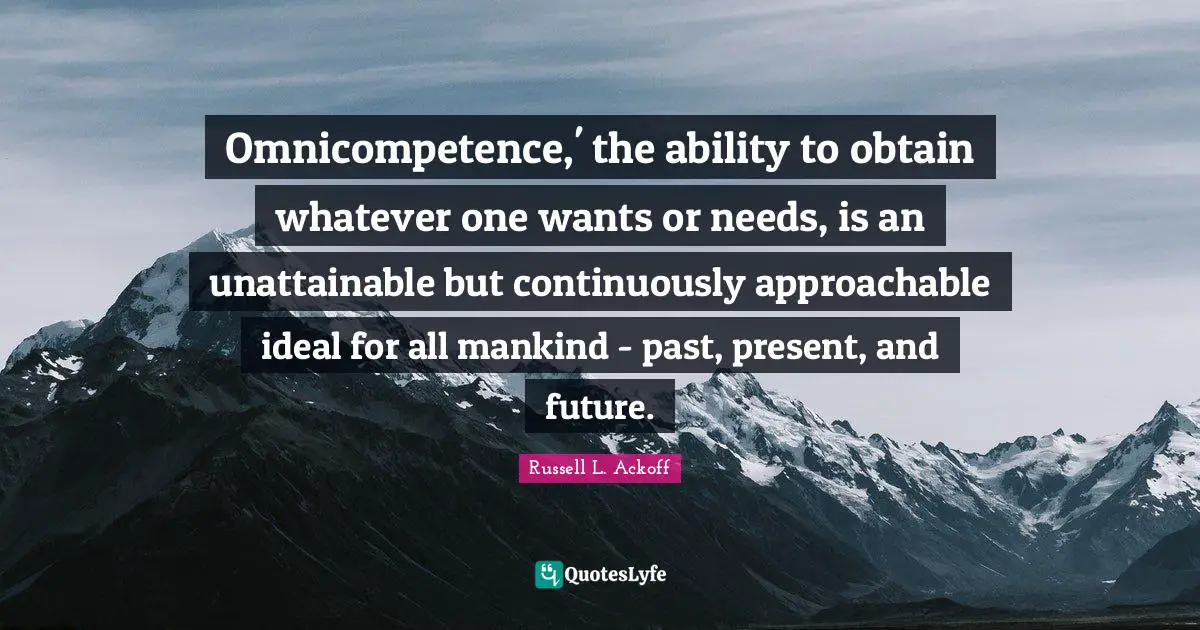 Russell L. Ackoff Quotes: "Omnicompetence,' the ability to obtain whatever one wants or needs, is an unattainable but continuously approachable ideal for all mankind - past, present, and future."