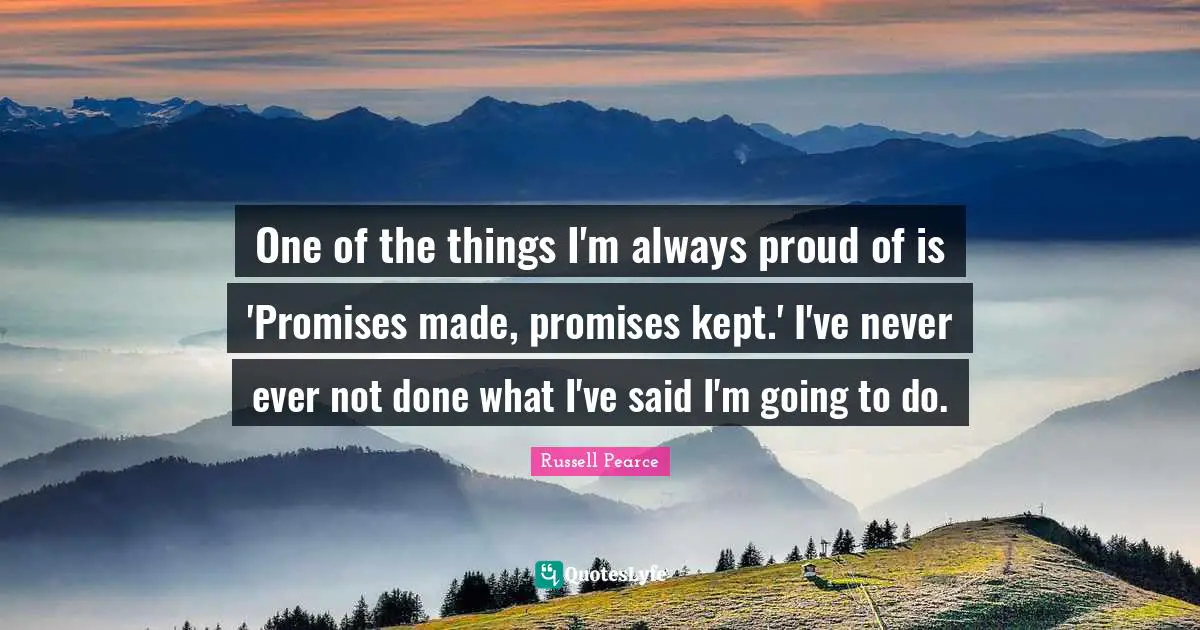 One of the things I'm always proud of is 'Promises made, promises kept.' I've never ever not done what I've said I'm going to do.