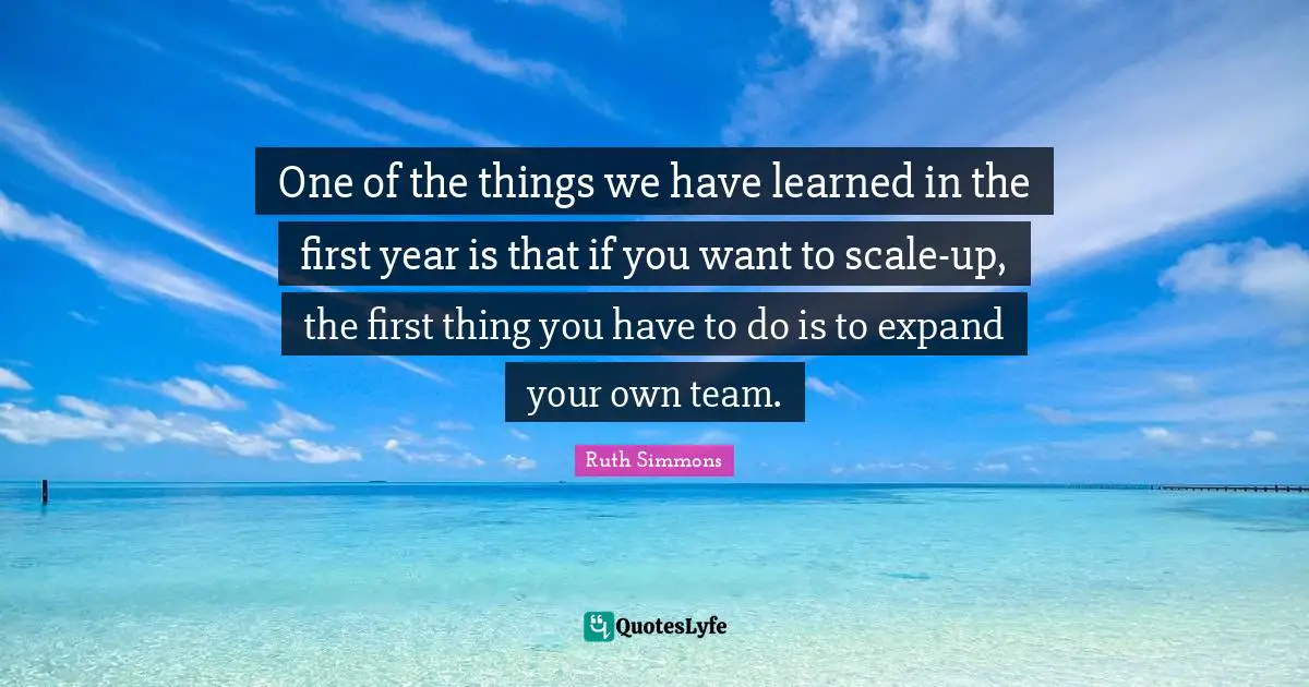 Ruth Simmons Quotes: "One of the things we have learned in the first year is that if you want to scale-up, the first thing you have to do is to expand your own team."