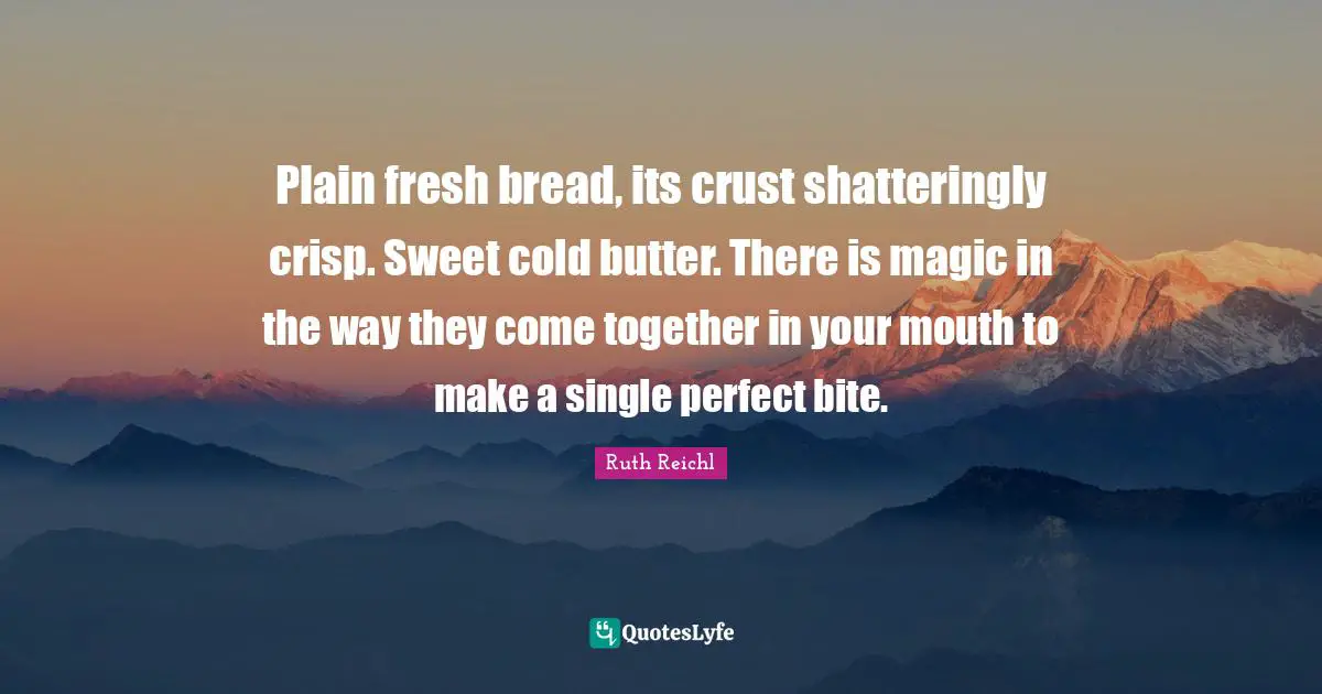 Plain fresh bread, its crust shatteringly crisp. Sweet cold butter. There is magic in the way they come together in your mouth to make a single perfect bite.