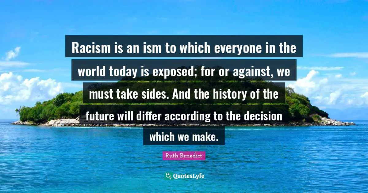 Racism is an ism to which everyone in the world today is exposed; for or against, we must take sides. And the history of the future will differ according to the decision which we make.