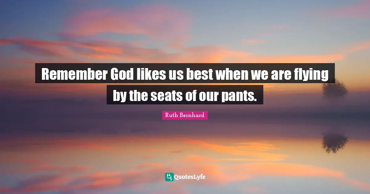 Remember God likes us best when we are flying by the seats of our pants.