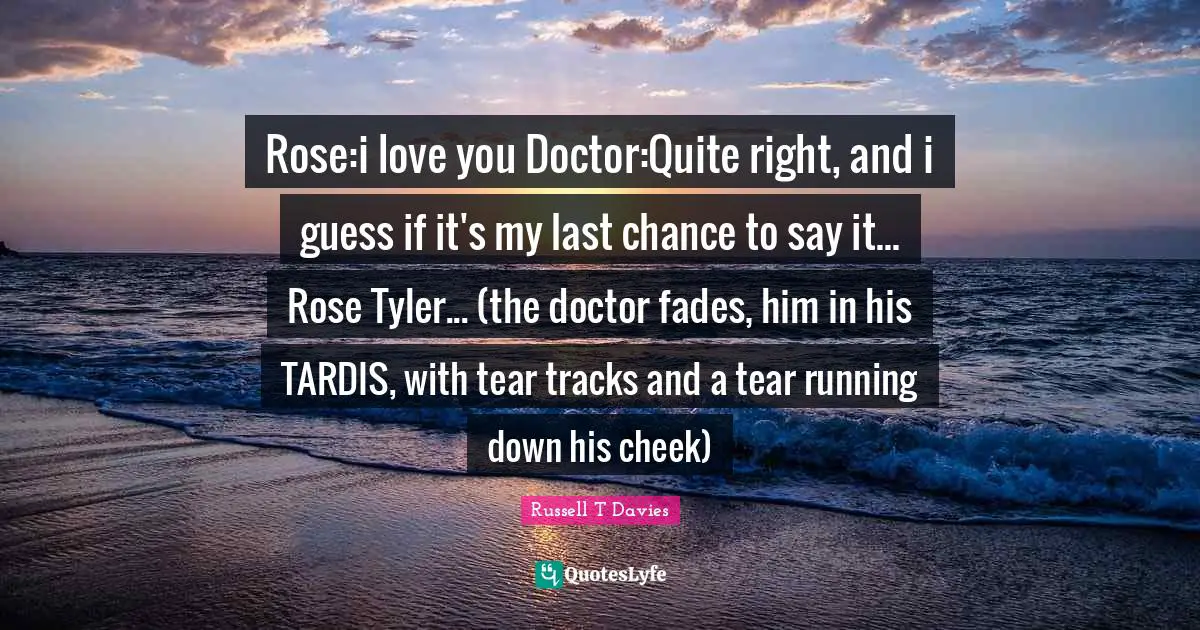 Rose:i love you Doctor:Quite right, and i guess if it's my last chance to say it... Rose Tyler... (the doctor fades, him in his TARDIS, with tear tracks and a tear running down his cheek)