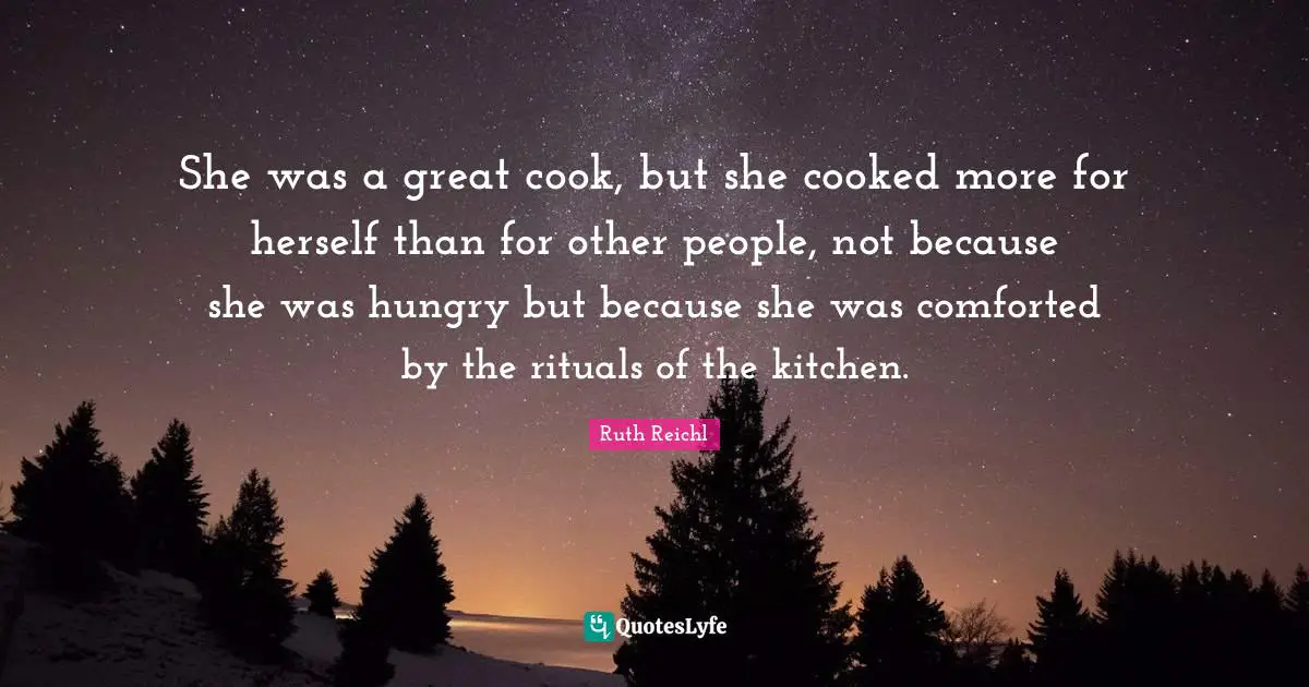 She was a great cook, but she cooked more for herself than for other people, not because she was hungry but because she was comforted by the rituals of the kitchen.
