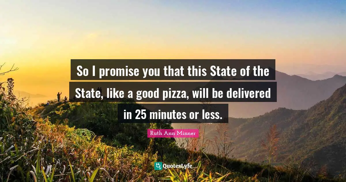 So I promise you that this State of the State, like a good pizza, will be delivered in 25 minutes or less.