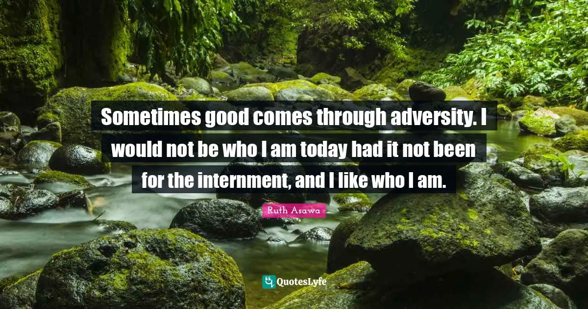 Sometimes good comes through adversity. I would not be who I am today had it not been for the internment, and I like who I am.