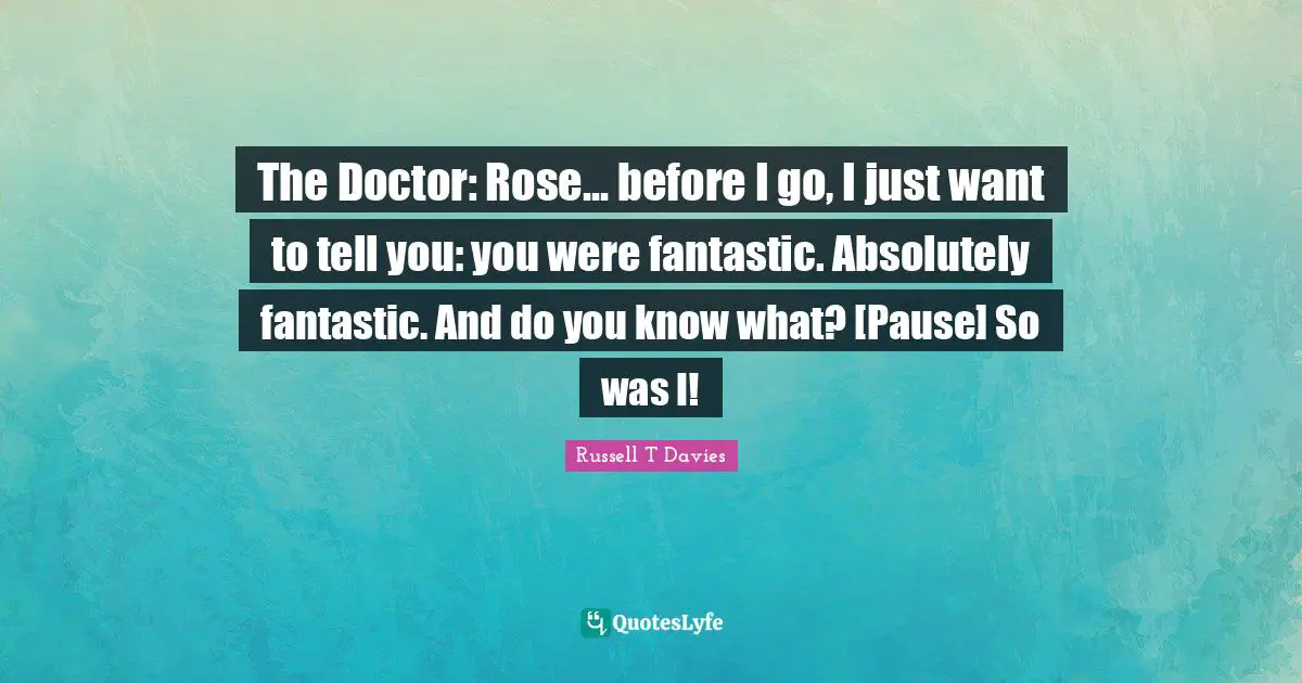 The Doctor: Rose... before I go, I just want to tell you: you were fantastic. Absolutely fantastic. And do you know what? [Pause] So was I!