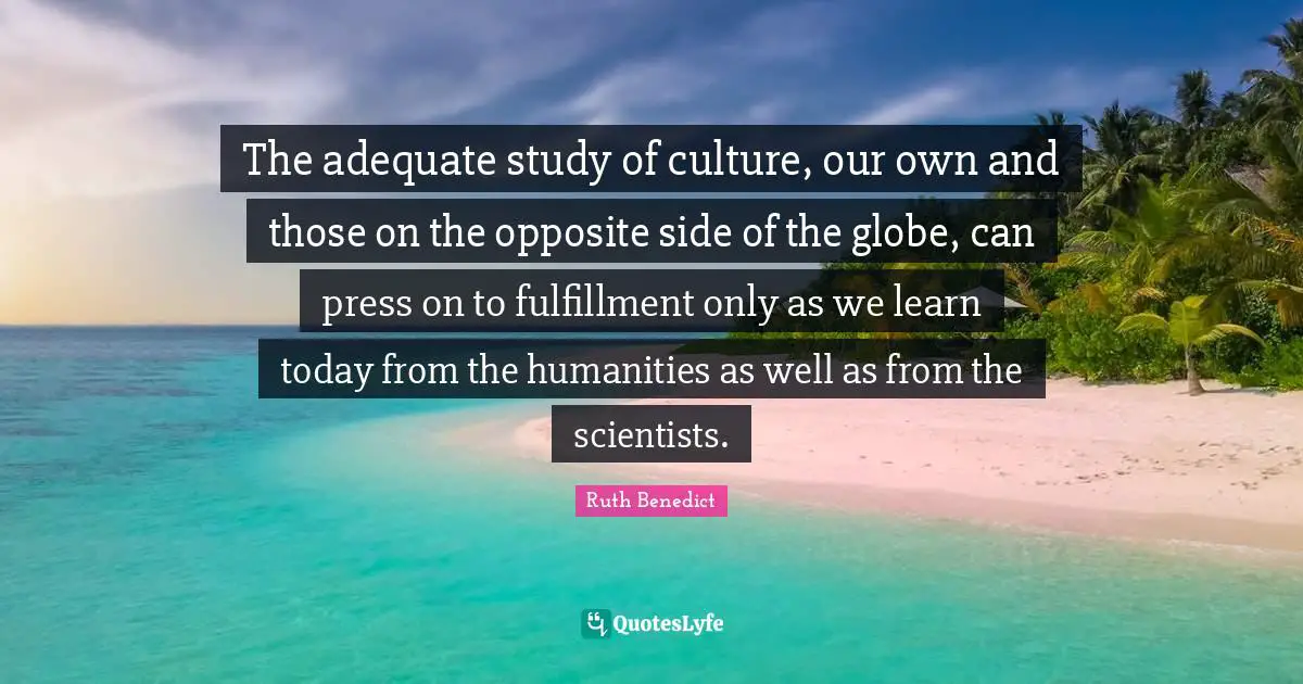 The adequate study of culture, our own and those on the opposite side of the globe, can press on to fulfillment only as we learn today from the humanities as well as from the scientists.