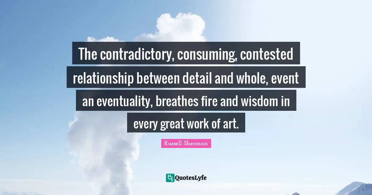 Great Work Quotes: "The contradictory, consuming, contested relationship between detail and whole, event an eventuality, breathes fire and wisdom in every great work of art."