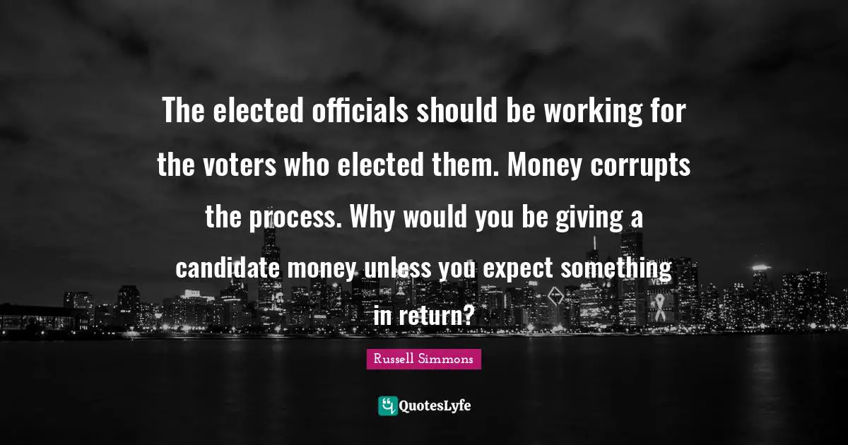 The elected officials should be working for the voters who elected them. Money corrupts the process. Why would you be giving a candidate money unless you expect something in return?