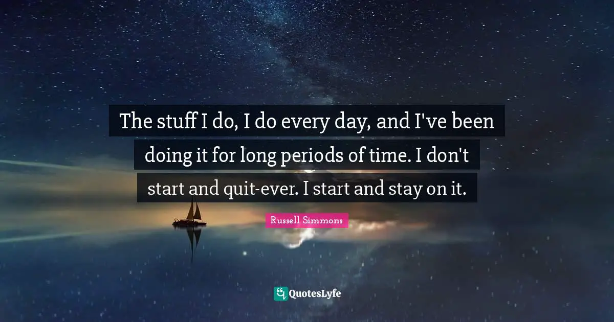 The stuff I do, I do every day, and I've been doing it for long periods of time. I don't start and quit-ever. I start and stay on it.