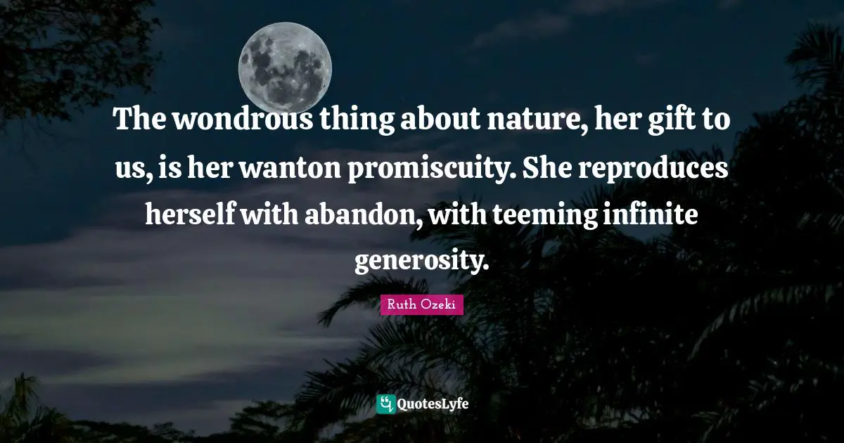 The wondrous thing about nature, her gift to us, is her wanton promiscuity. She reproduces herself with abandon, with teeming infinite generosity.