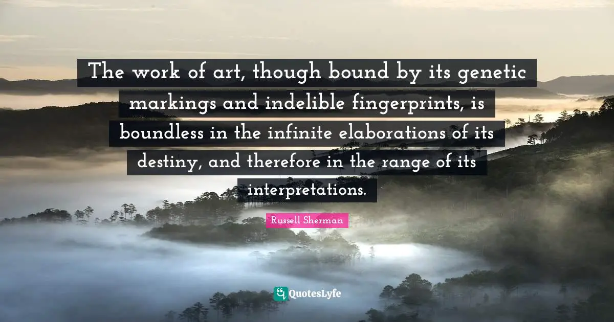 The work of art, though bound by its genetic markings and indelible fingerprints, is boundless in the infinite elaborations of its destiny, and therefore in the range of its interpretations.