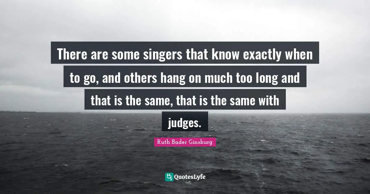 There are some singers that know exactly when to go, and others hang on much too long and that is the same, that is the same with judges.