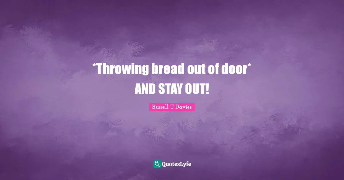 *Throwing bread out of door* AND STAY OUT!