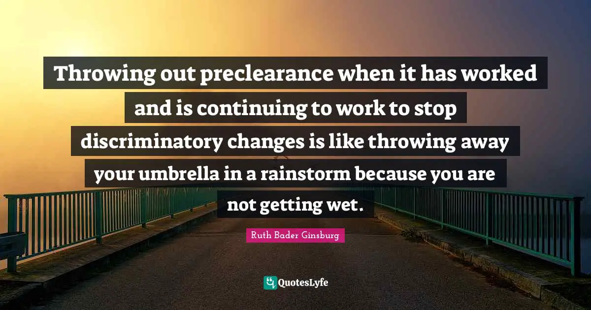 Ruth Bader Ginsburg Quotes: "Throwing out preclearance when it has worked and is continuing to work to stop discriminatory changes is like throwing away your umbrella in a rainstorm because you are not getting wet."