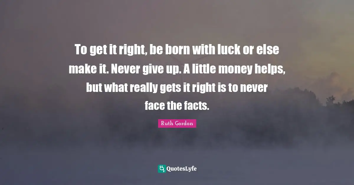 To get it right, be born with luck or else make it. Never give up. A little money helps, but what really gets it right is to never face the facts.