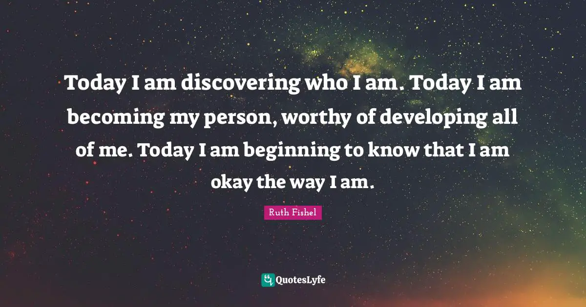 Today I am discovering who I am. Today I am becoming my person, worthy of developing all of me. Today I am beginning to know that I am okay the way I am.
