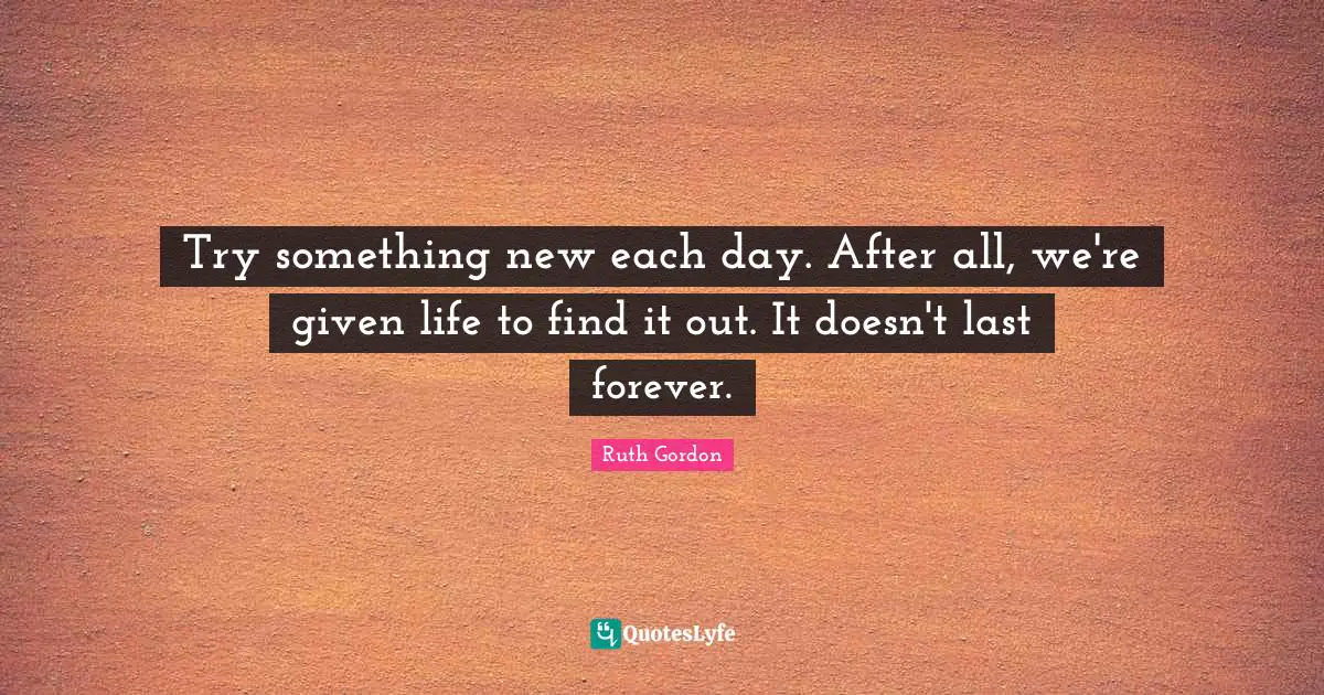Try something new each day. After all, we're given life to find it out. It doesn't last forever.