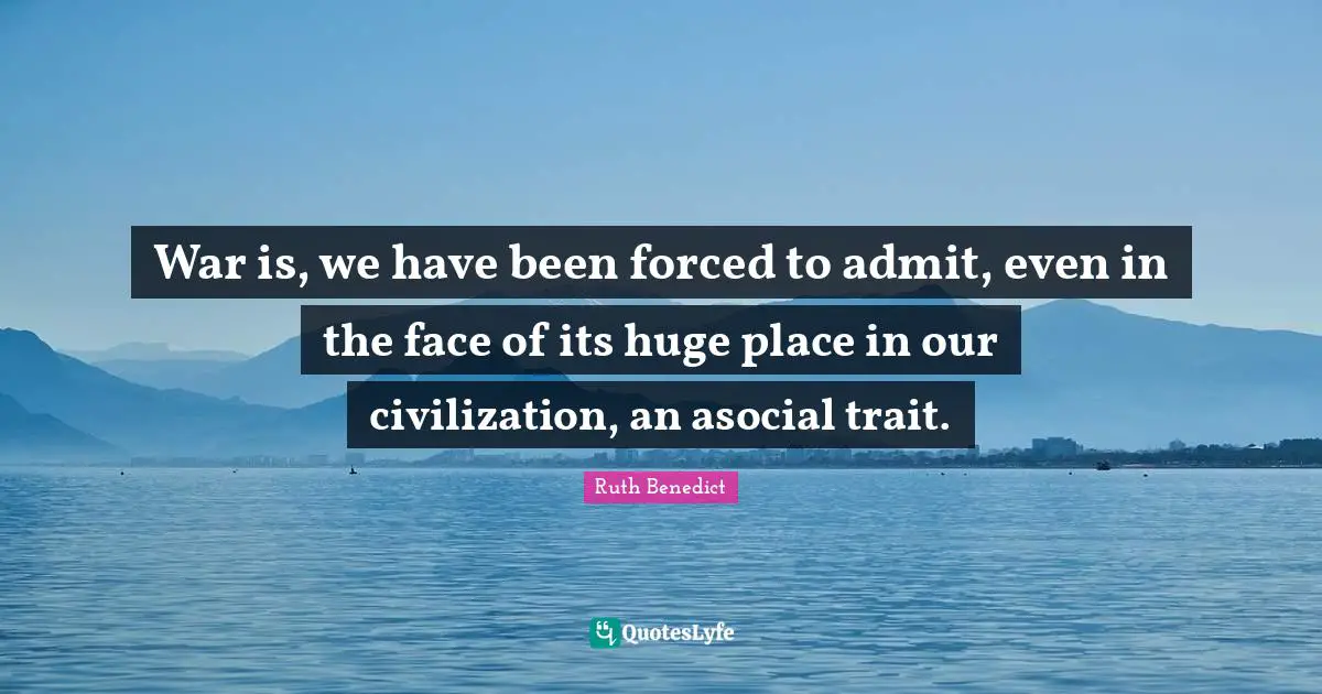 War is, we have been forced to admit, even in the face of its huge place in our civilization, an asocial trait.