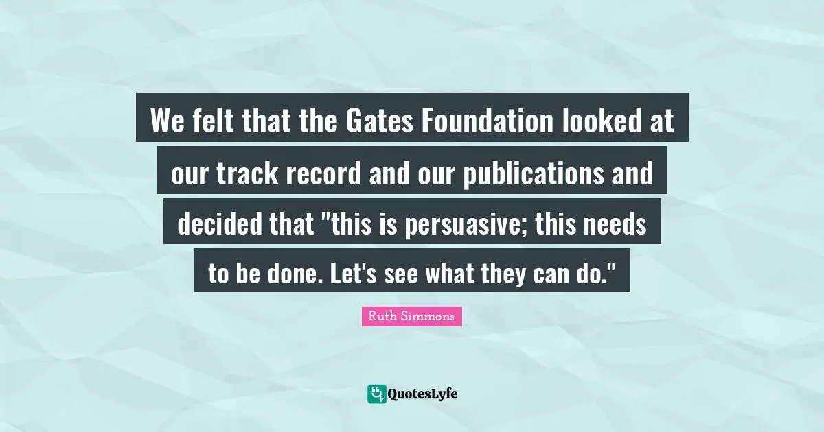Ruth Simmons Quotes: "We felt that the Gates Foundation looked at our track record and our publications and decided that "this is persuasive; this needs to be done. Let's see what they can do.""