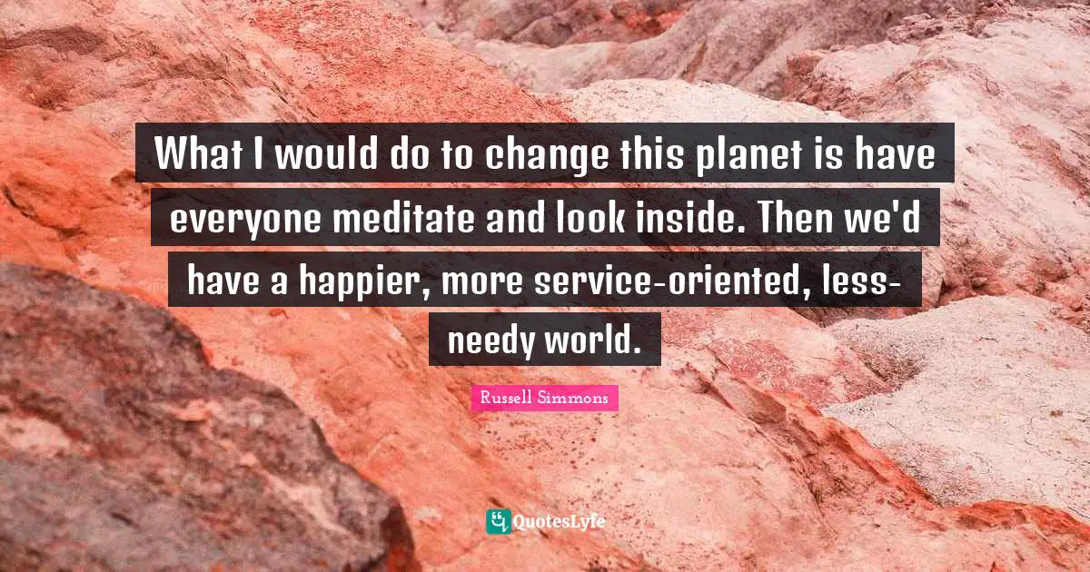 What I would do to change this planet is have everyone meditate and look inside. Then we'd have a happier, more service-oriented, less-needy world.