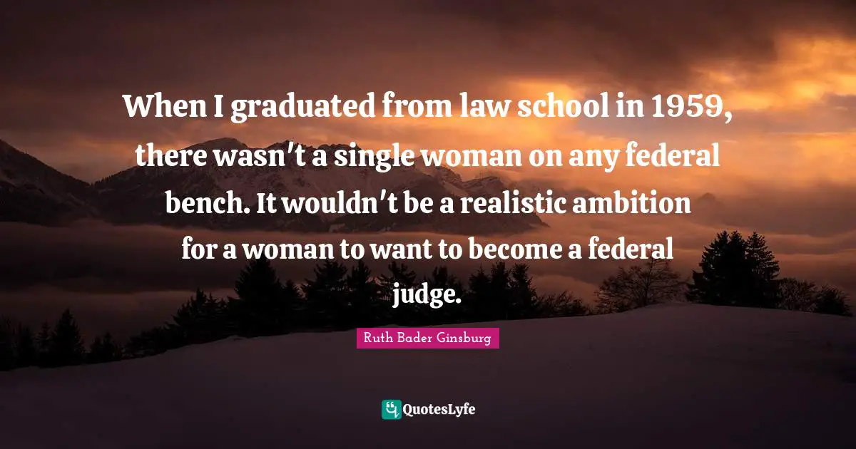 When I graduated from law school in 1959, there wasn't a single woman on any federal bench. It wouldn't be a realistic ambition for a woman to want to become a federal judge.