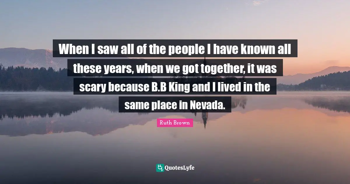 When I saw all of the people I have known all these years, when we got together, it was scary because B.B King and I lived in the same place in Nevada.
