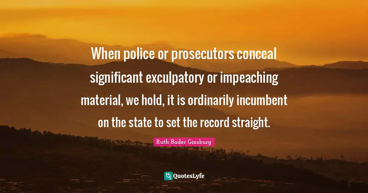Holding On Quotes: "When police or prosecutors conceal significant exculpatory or impeaching material, we hold, it is ordinarily incumbent on the state to set the record straight."